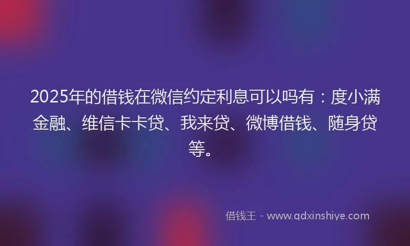 2025年的借钱在微信约定利息可以吗有：度小满金融、维信卡卡贷、我来贷、微博借钱、随身贷等。
