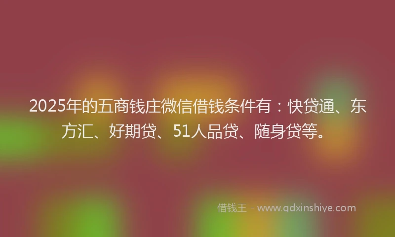 2025年的五商钱庄微信借钱条件有：快贷通、东方汇、好期贷、51人品贷、随身贷等。