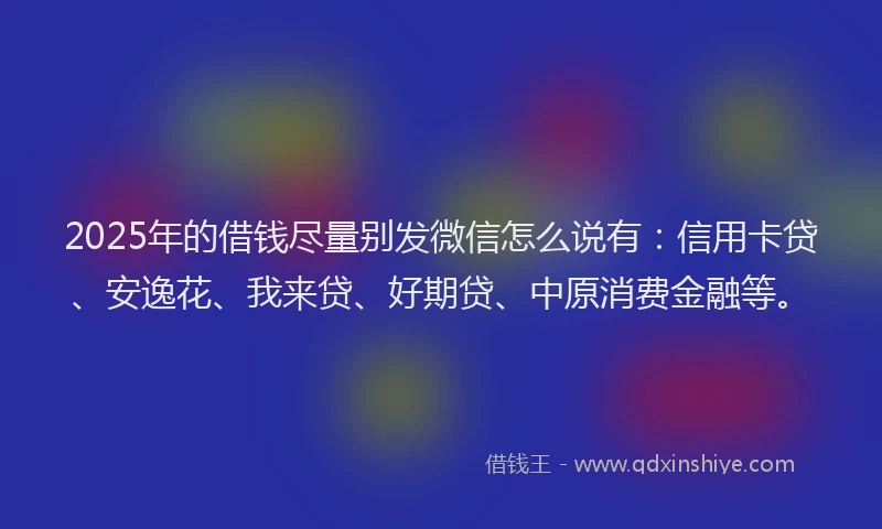 2025年的借钱尽量别发微信怎么说有：信用卡贷、安逸花、我来贷、好期贷、中原消费金融等。