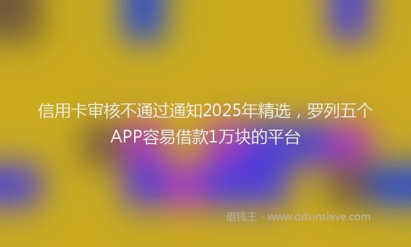 信用卡审核不通过通知2025年精选，罗列五个APP容易借款1万块的平台