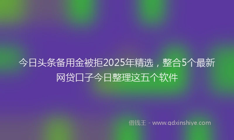 今日头条备用金被拒2025年精选，整合5个最新网贷口子今日整理这五个软件