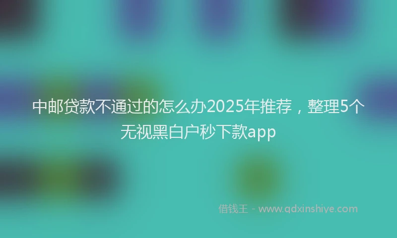 中邮贷款不通过的怎么办2025年推荐，整理5个无视黑白户秒下款app