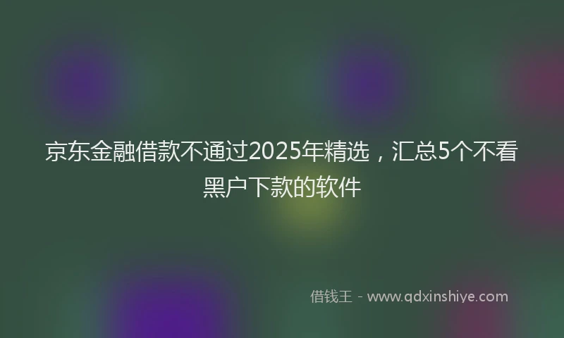 京东金融借款不通过2025年精选，汇总5个不看黑户下款的软件