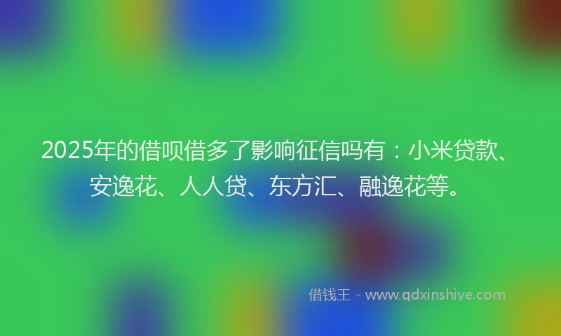 2025年的借呗借多了影响征信吗有：小米贷款、安逸花、人人贷、东方汇、融逸花等。