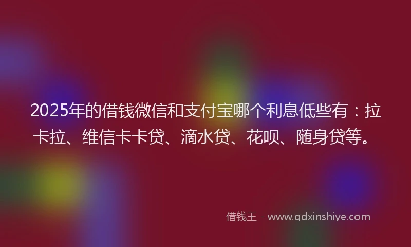 2025年的借钱微信和支付宝哪个利息低些有：拉卡拉、维信卡卡贷、滴水贷、花呗、随身贷等。
