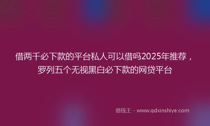 借两千必下款的平台私人可以借吗2025年推荐，罗列五个无视黑白必下款的网贷平台
