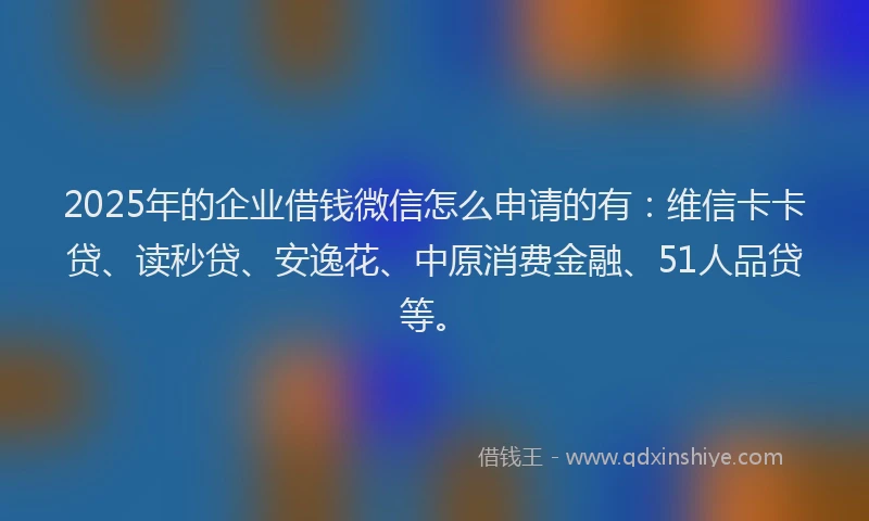 2025年的企业借钱微信怎么申请的有：维信卡卡贷、读秒贷、安逸花、中原消费金融、51人品贷等。