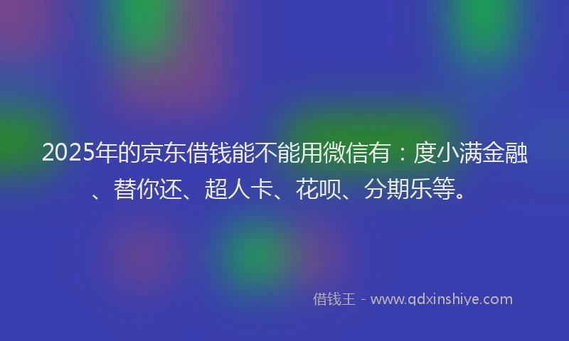 2025年的京东借钱能不能用微信有：度小满金融、替你还、超人卡、花呗、分期乐等。