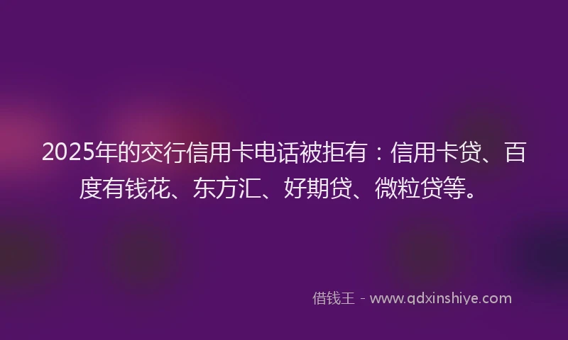 2025年的交行信用卡电话被拒有：信用卡贷、百度有钱花、东方汇、好期贷、微粒贷等。