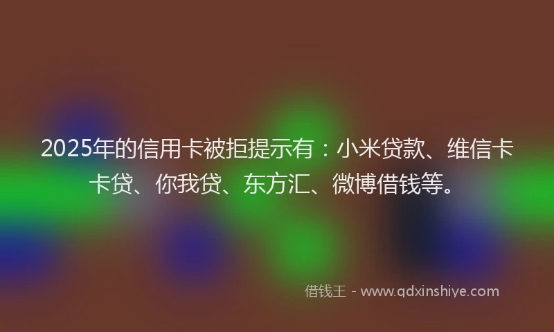 2025年的信用卡被拒提示有：小米贷款、维信卡卡贷、你我贷、东方汇、微博借钱等。