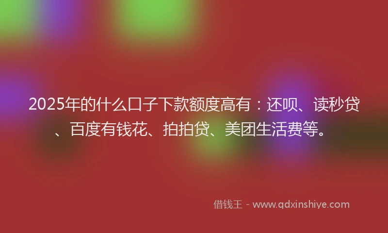 2025年的什么口子下款额度高有：还呗、读秒贷、百度有钱花、拍拍贷、美团生活费等。