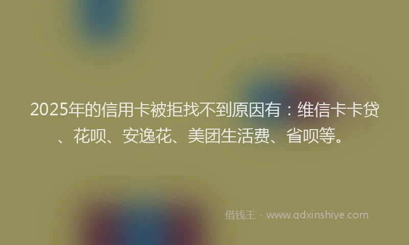 2025年的信用卡被拒找不到原因有：维信卡卡贷、花呗、安逸花、美团生活费、省呗等。