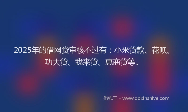 2025年的借网贷审核不过有：小米贷款、花呗、功夫贷、我来贷、惠商贷等。