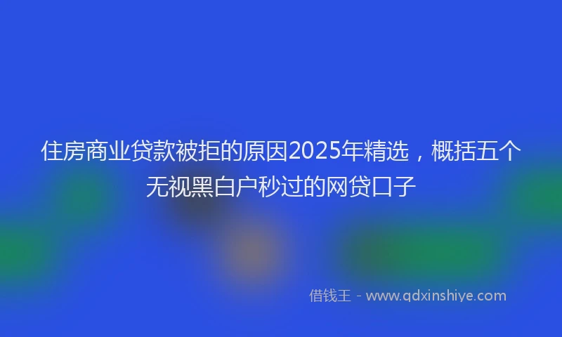 住房商业贷款被拒的原因2025年精选，概括五个无视黑白户秒过的网贷口子