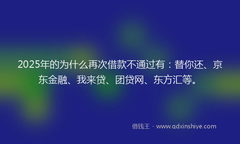 2025年的为什么再次借款不通过有：替你还、京东金融、我来贷、团贷网、东方汇等。