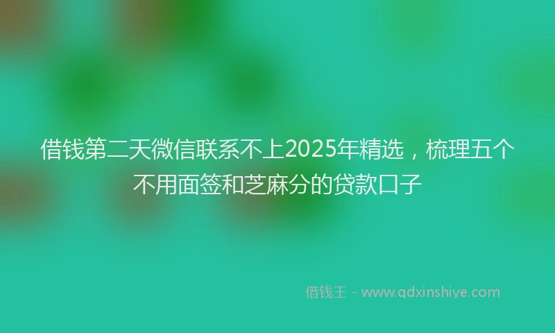 借钱第二天微信联系不上2025年精选，梳理五个不用面签和芝麻分的贷款口子