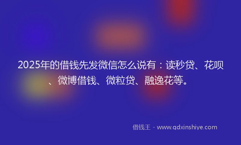 2025年的借钱先发微信怎么说有：读秒贷、花呗、微博借钱、微粒贷、融逸花等。