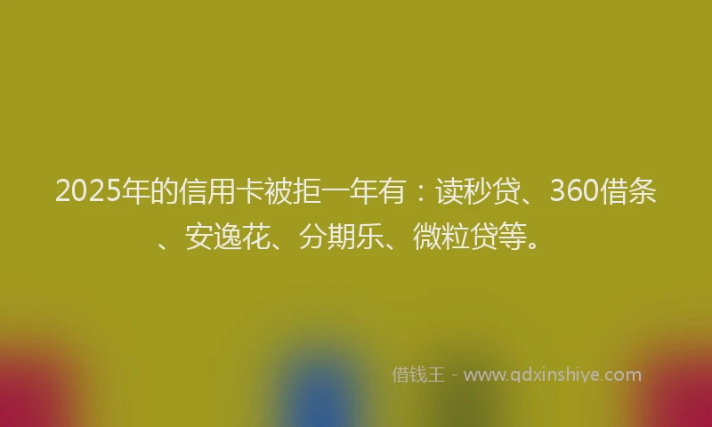 2025年的信用卡被拒一年有：读秒贷、360借条、安逸花、分期乐、微粒贷等。