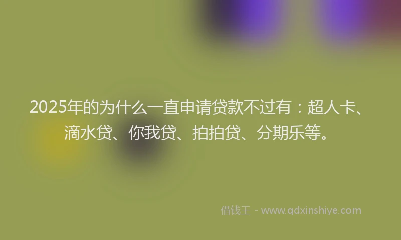 2025年的为什么一直申请贷款不过有：超人卡、滴水贷、你我贷、拍拍贷、分期乐等。