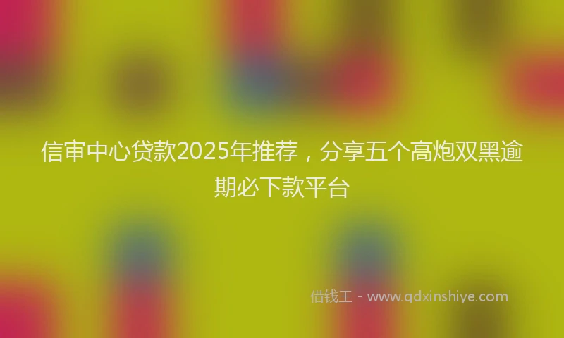 信审中心贷款2025年推荐，分享五个高炮双黑逾期必下款平台