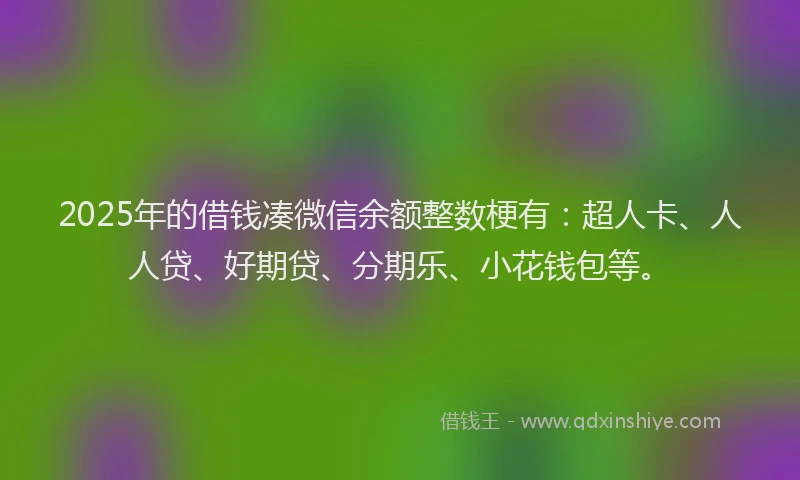 2025年的借钱凑微信余额整数梗有：超人卡、人人贷、好期贷、分期乐、小花钱包等。