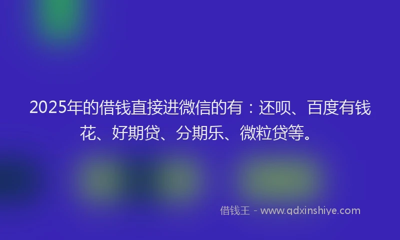 2025年的借钱直接进微信的有：还呗、百度有钱花、好期贷、分期乐、微粒贷等。