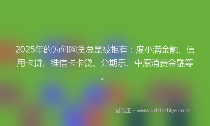 2025年的为何网贷总是被拒有：度小满金融、信用卡贷、维信卡卡贷、分期乐、中原消费金融等。