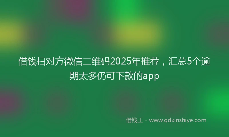 借钱扫对方微信二维码2025年推荐，汇总5个逾期太多仍可下款的app