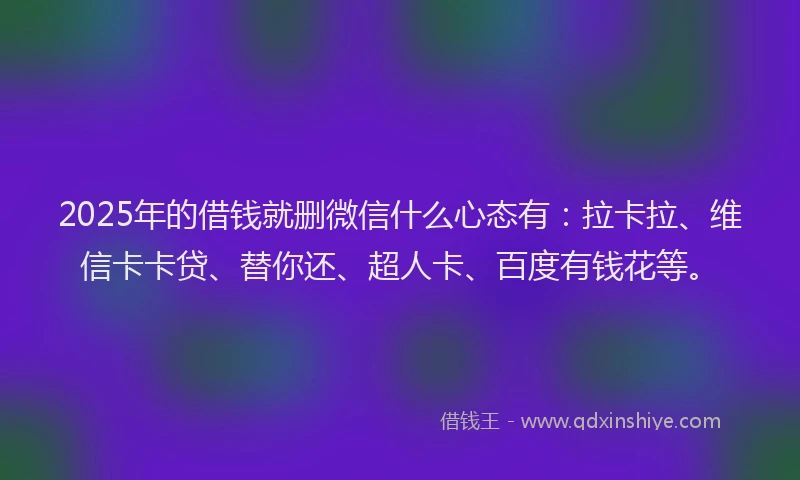 2025年的借钱就删微信什么心态有：拉卡拉、维信卡卡贷、替你还、超人卡、百度有钱花等。