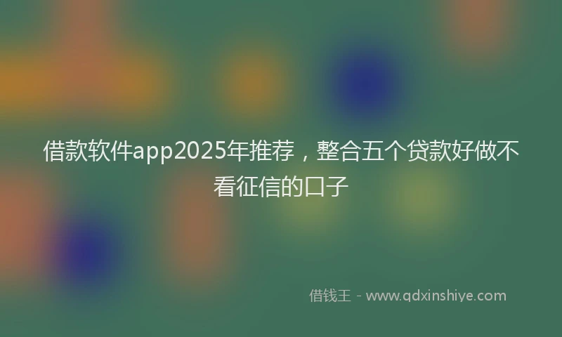 借款软件app2025年推荐，整合五个贷款好做不看征信的口子