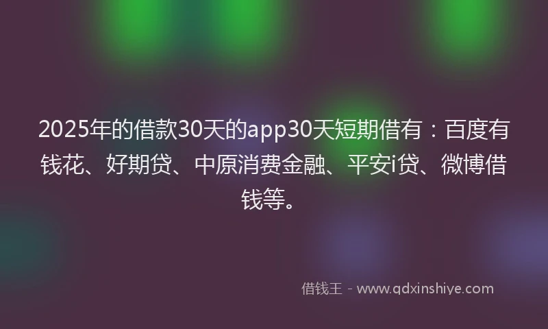 2025年的借款30天的app30天短期借有：百度有钱花、好期贷、中原消费金融、平安i贷、微博借钱等。