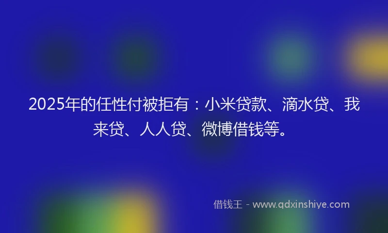 2025年的任性付被拒有：小米贷款、滴水贷、我来贷、人人贷、微博借钱等。