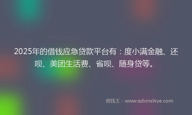 2025年的借钱应急贷款平台有：度小满金融、还呗、美团生活费、省呗、随身贷等。