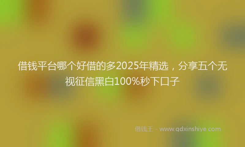 借钱平台哪个好借的多2025年精选，分享五个无视征信黑白100%秒下口子