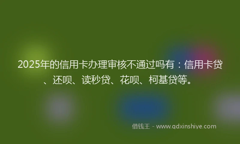 2025年的信用卡办理审核不通过吗有：信用卡贷、还呗、读秒贷、花呗、柯基贷等。