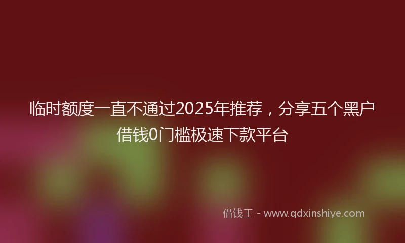 临时额度一直不通过2025年推荐，分享五个黑户借钱0门槛极速下款平台