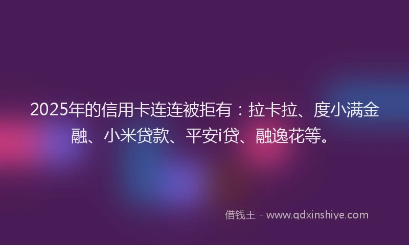 2025年的信用卡连连被拒有：拉卡拉、度小满金融、小米贷款、平安i贷、融逸花等。