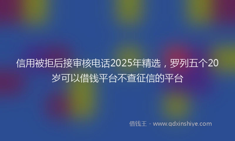 信用被拒后接审核电话2025年精选，罗列五个20岁可以借钱平台不查征信的平台