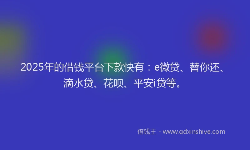 2025年的借钱平台下款快有：e微贷、替你还、滴水贷、花呗、平安i贷等。