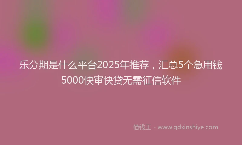 乐分期是什么平台2025年推荐，汇总5个急用钱5000快审快贷无需征信软件