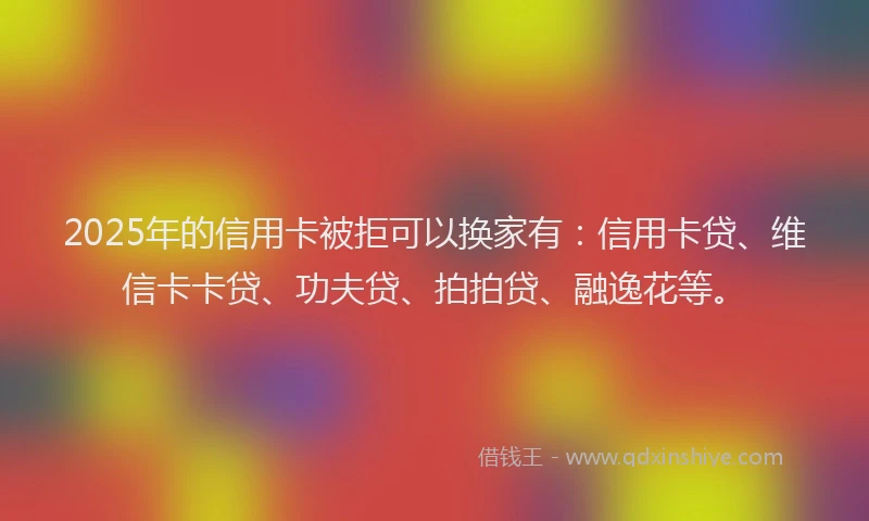 2025年的信用卡被拒可以换家有：信用卡贷、维信卡卡贷、功夫贷、拍拍贷、融逸花等。