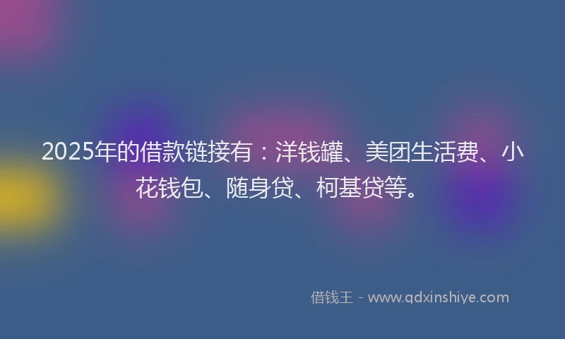 2025年的借款链接有：洋钱罐、美团生活费、小花钱包、随身贷、柯基贷等。