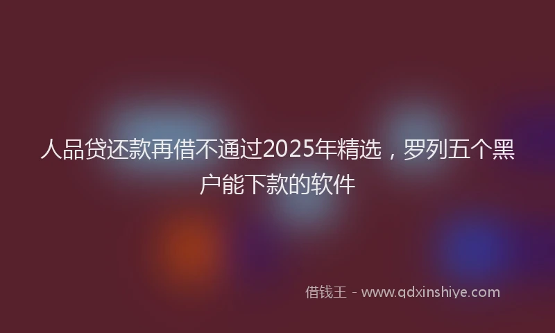 人品贷还款再借不通过2025年精选，罗列五个黑户能下款的软件