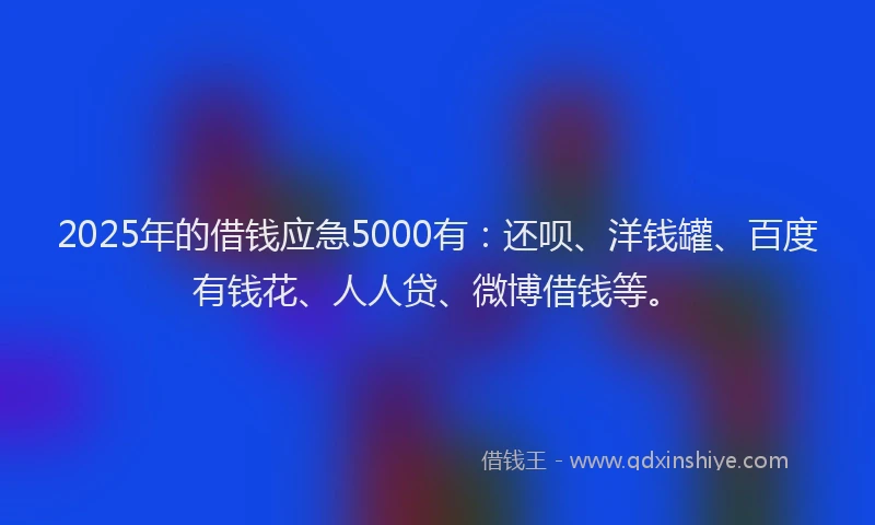 2025年的借钱应急5000有：还呗、洋钱罐、百度有钱花、人人贷、微博借钱等。