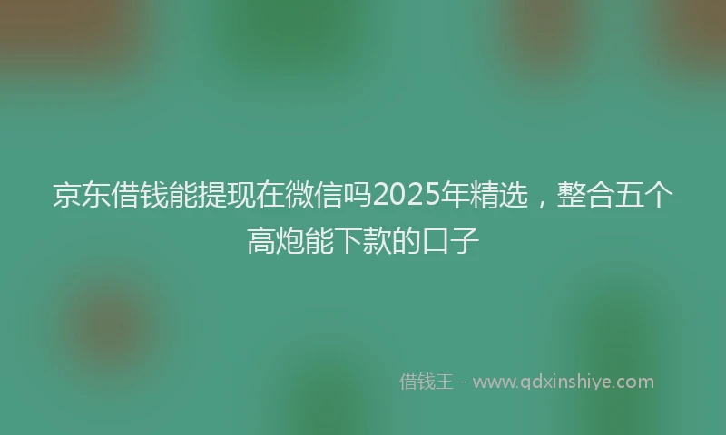 京东借钱能提现在微信吗2025年精选，整合五个高炮能下款的口子