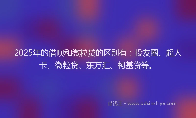2025年的借呗和微粒贷的区别有：投友圈、超人卡、微粒贷、东方汇、柯基贷等。