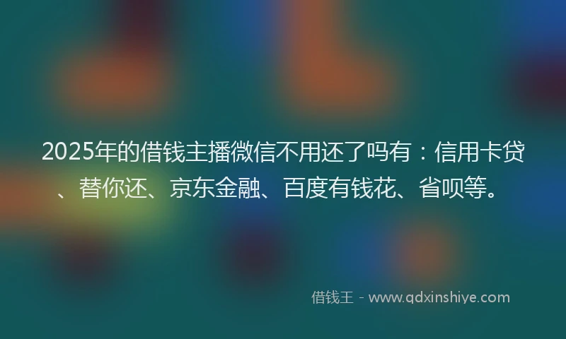 2025年的借钱主播微信不用还了吗有：信用卡贷、替你还、京东金融、百度有钱花、省呗等。