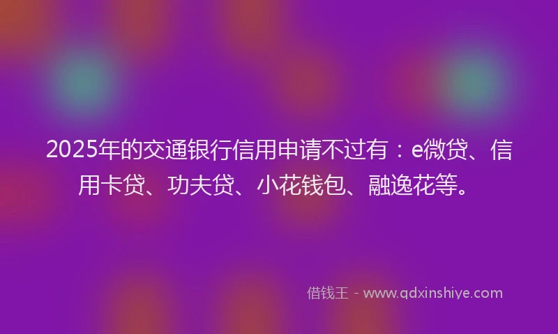 2025年的交通银行信用申请不过有：e微贷、信用卡贷、功夫贷、小花钱包、融逸花等。