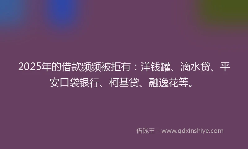 2025年的借款频频被拒有：洋钱罐、滴水贷、平安口袋银行、柯基贷、融逸花等。
