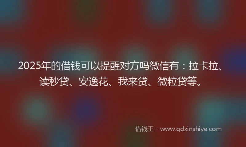 2025年的借钱可以提醒对方吗微信有：拉卡拉、读秒贷、安逸花、我来贷、微粒贷等。